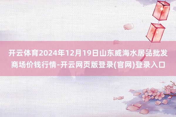 开云体育2024年12月19日山东威海水居品批发商场价钱行情