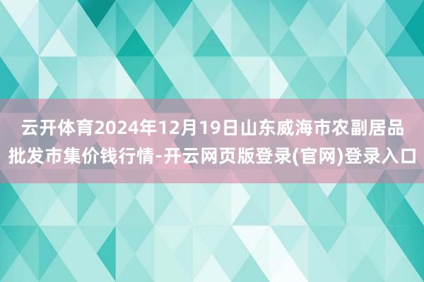 云开体育2024年12月19日山东威海市农副居品批发市集价钱