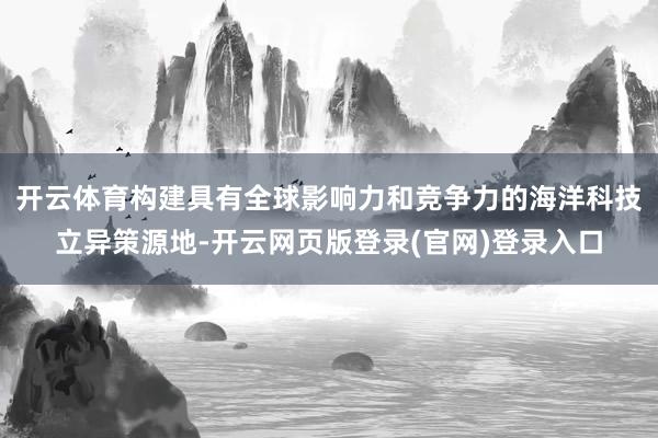 开云体育构建具有全球影响力和竞争力的海洋科技立异策源地-开云