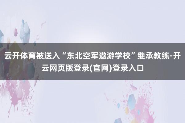 云开体育被送入“东北空军遨游学校”继承教练-开云网页版登录(