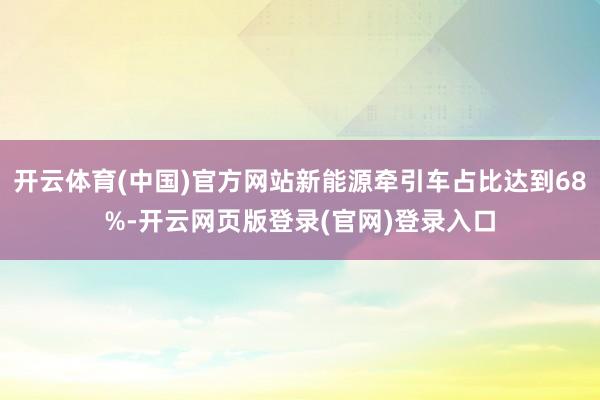 开云体育(中国)官方网站新能源牵引车占比达到68%-开云网页版登录(官网)登录入口