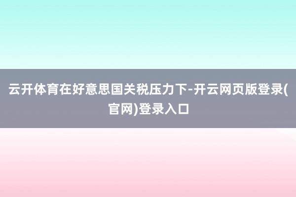 云开体育在好意思国关税压力下-开云网页版登录(官网)登录入口