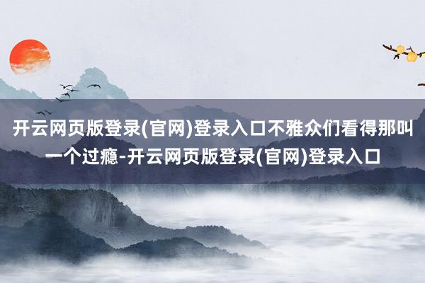 开云网页版登录(官网)登录入口不雅众们看得那叫一个过瘾-开云